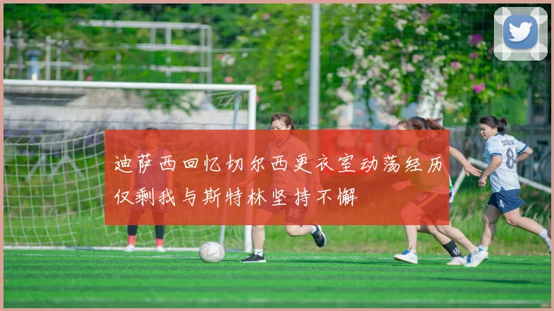 迪萨西回忆切尔西更衣室动荡经历仅剩我与斯特林坚持不懈