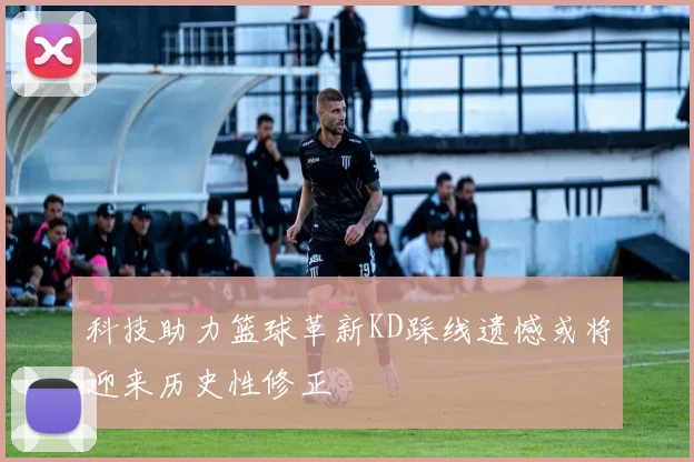 科技助力篮球革新KD踩线遗憾或将迎来历史性修正