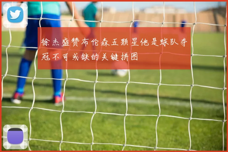徐杰盛赞布伦森五颗星他是球队夺冠不可或缺的关键拼图