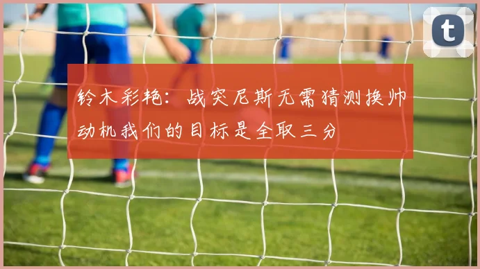 铃木彩艳：战突尼斯无需猜测换帅动机我们的目标是全取三分