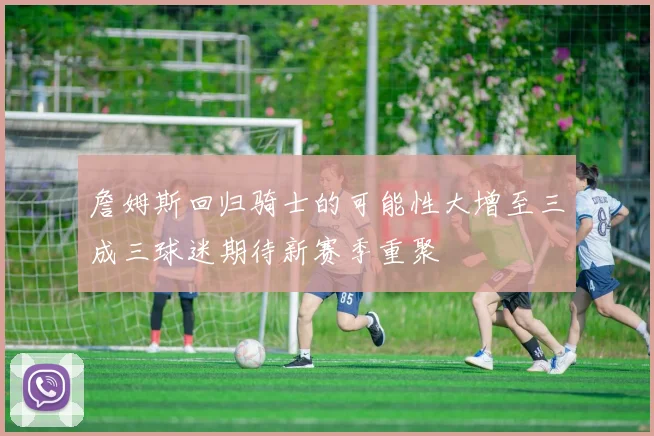 詹姆斯回归骑士的可能性大增至三成三球迷期待新赛季重聚