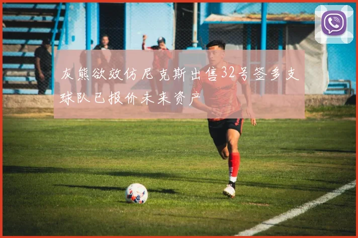 灰熊欲效仿尼克斯出售32号签多支球队已报价未来资产
