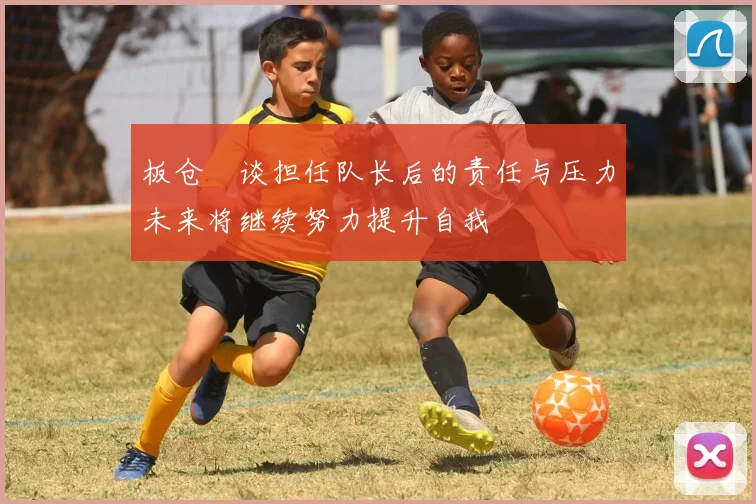 板仓滉谈担任队长后的责任与压力未来将继续努力提升自我