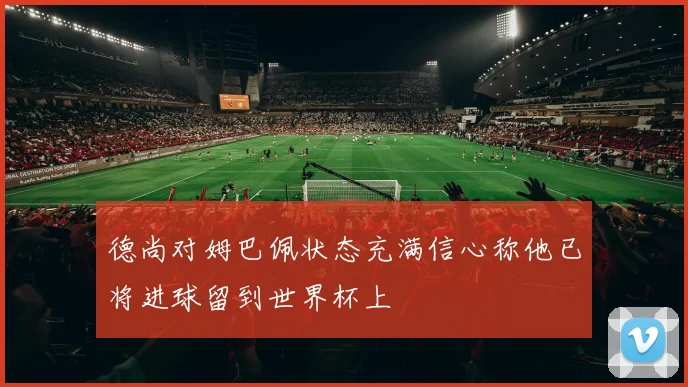 德尚对姆巴佩状态充满信心称他已将进球留到世界杯上