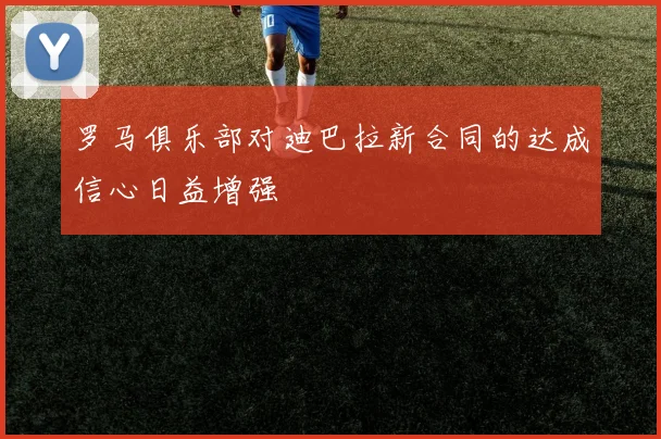 罗马俱乐部对迪巴拉新合同的达成信心日益增强