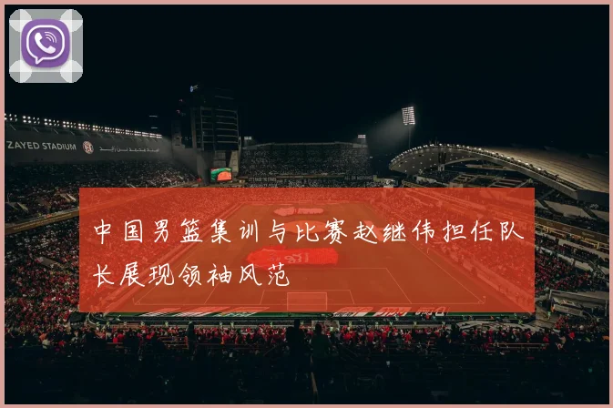 中国男篮集训与比赛赵继伟担任队长展现领袖风范