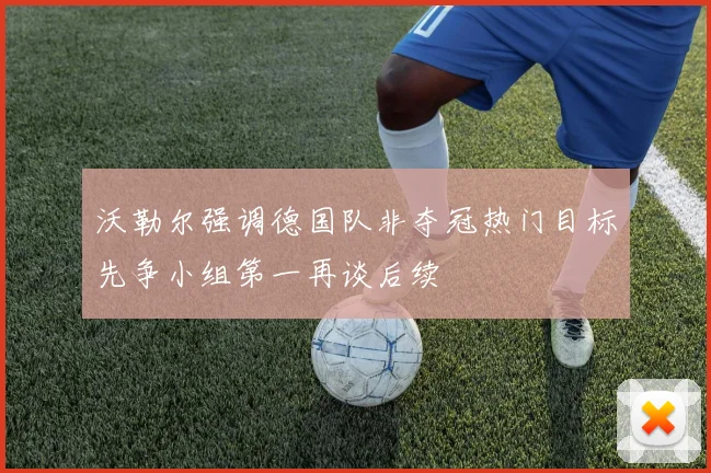 沃勒尔强调德国队非夺冠热门目标先争小组第一再谈后续