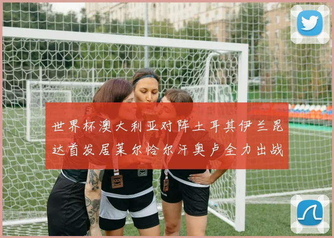 世界杯澳大利亚对阵土耳其伊兰昆达首发居莱尔恰尔汗奥卢全力出战