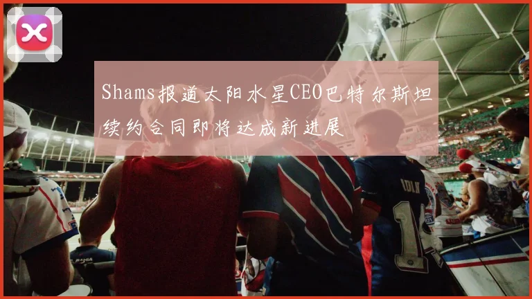 Shams报道太阳水星CEO巴特尔斯坦续约合同即将达成新进展