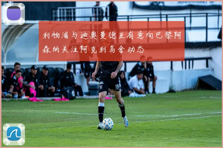 利物浦与迪奥曼德互有意向巴黎阿森纳关注阿克利乌舍动态