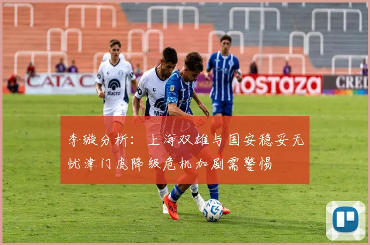 李璇分析：上海双雄与国安稳妥无忧津门虎降级危机加剧需警惕