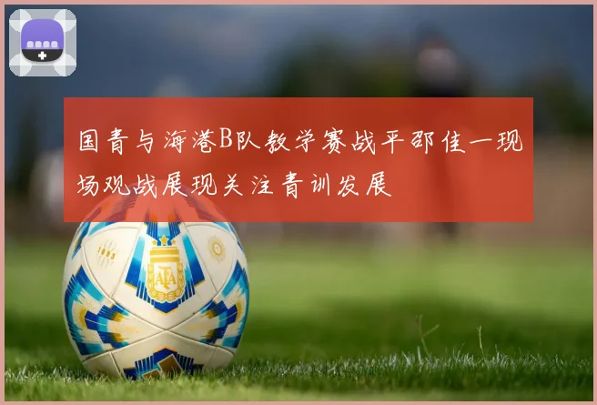 国青与海港B队教学赛战平邵佳一现场观战展现关注青训发展