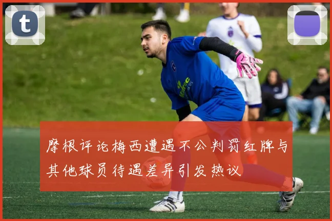 摩根评论梅西遭遇不公判罚红牌与其他球员待遇差异引发热议