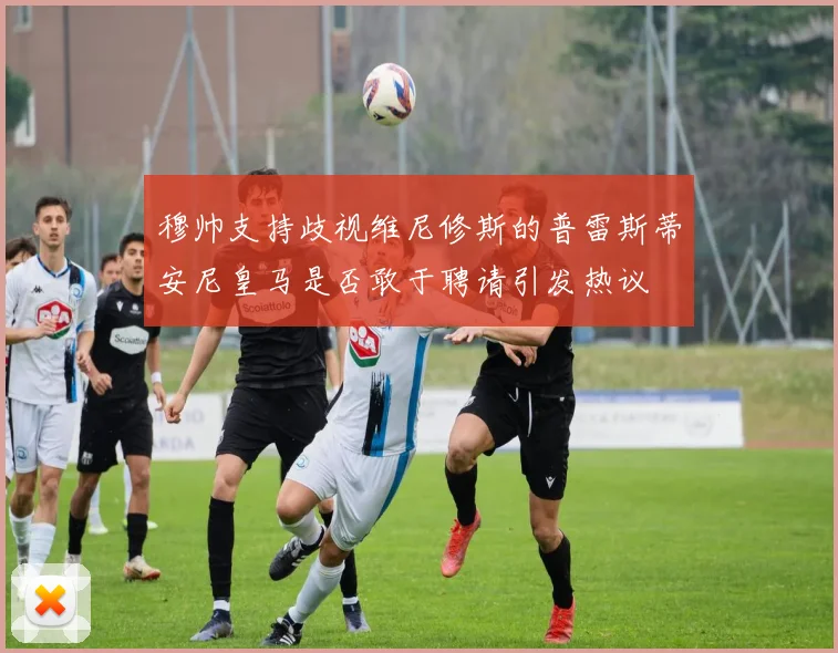 穆帅支持歧视维尼修斯的普雷斯蒂安尼皇马是否敢于聘请引发热议